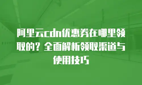 阿里云cdn优惠券在哪里领取的？全面解析领取渠道与使用技巧