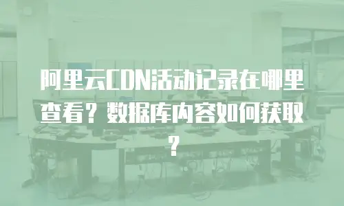 阿里云CDN活动记录在哪里查看？数据库内容如何获取？