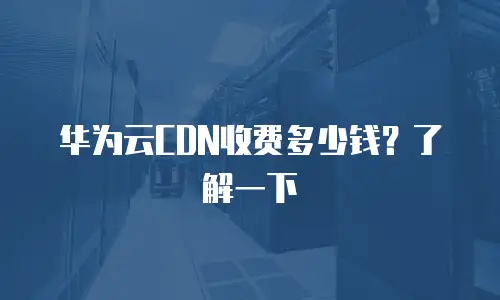 华为云CDN收费多少钱？了解一下