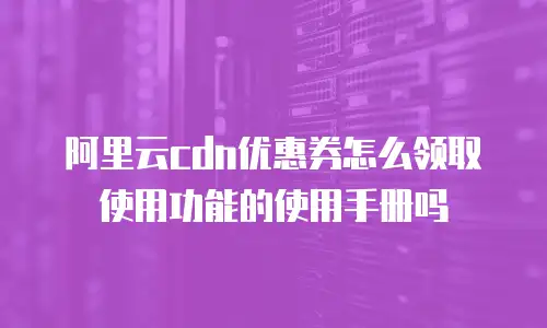 阿里云cdn优惠券怎么领取使用功能的使用手册吗