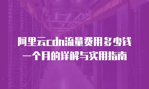 阿里云cdn流量费用多少钱一个月的详解与实用指南