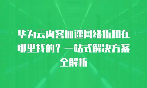 华为云内容加速网络折扣在哪里找的？一站式解决方案全解析