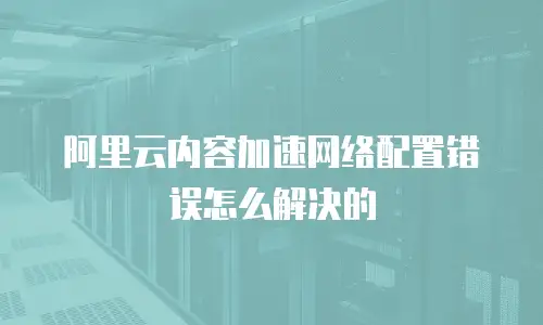阿里云内容加速网络配置错误怎么解决的