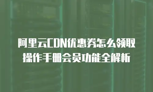 阿里云CDN优惠券怎么领取操作手册会员功能全解析
