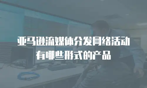 亚马逊流媒体分发网络活动有哪些形式的产品