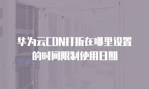 华为云CDN打折在哪里设置的时间限制使用日期