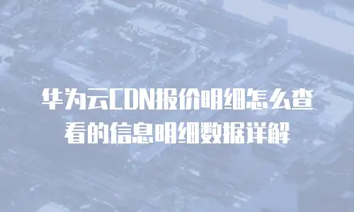 华为云CDN报价明细怎么查看的信息明细数据详解
