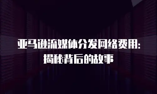 亚马逊流媒体分发网络费用：揭秘背后的故事