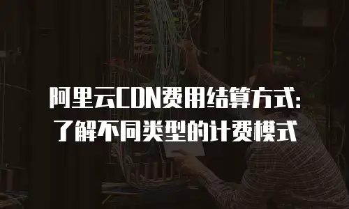 阿里云CDN费用结算方式：了解不同类型的计费模式