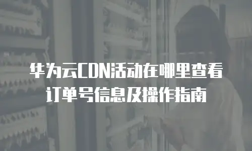 华为云CDN活动在哪里查看订单号信息及操作指南