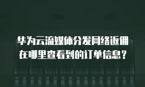 华为云流媒体分发网络返佣在哪里查看到的订单信息？