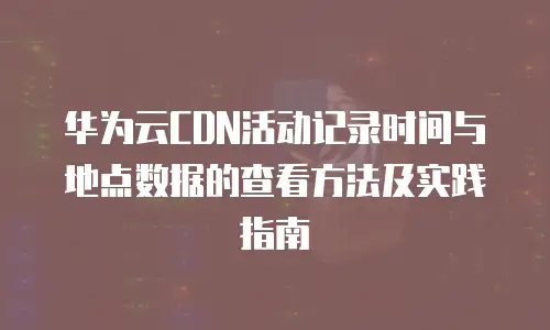 华为云CDN活动记录时间与地点数据的查看方法及实践指南