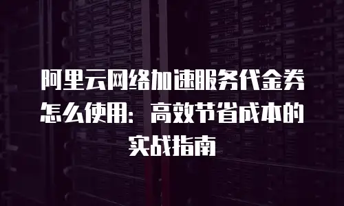 阿里云网络加速服务代金券怎么使用：高效节省成本的实战指南