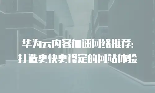华为云内容加速网络推荐：打造更快更稳定的网站体验
