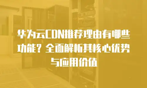 华为云CDN推荐理由有哪些功能？全面解析其核心优势与应用价值