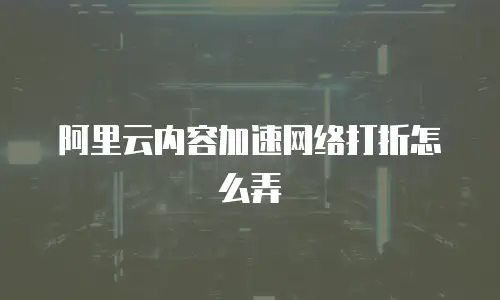 阿里云内容加速网络打折怎么弄