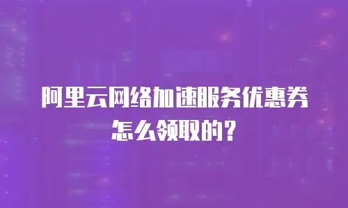 阿里云网络加速服务优惠券怎么领取的？