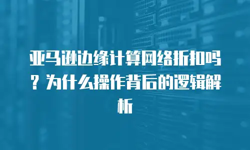 亚马逊边缘计算网络折扣吗？为什么操作背后的逻辑解析