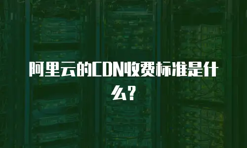 阿里云的CDN收费标准是什么？