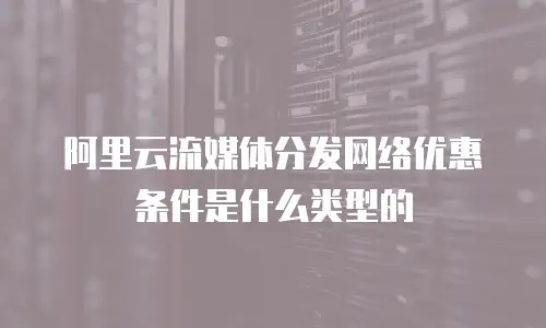 阿里云流媒体分发网络优惠条件是什么类型的