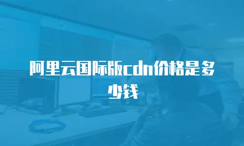 阿里云国际版cdn价格是多少钱