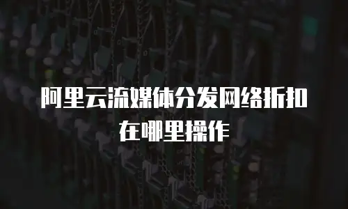阿里云流媒体分发网络折扣在哪里操作