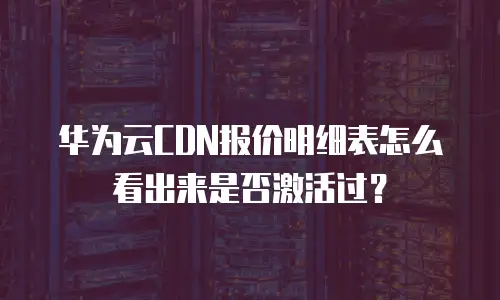 华为云CDN报价明细表怎么看出来是否激活过？