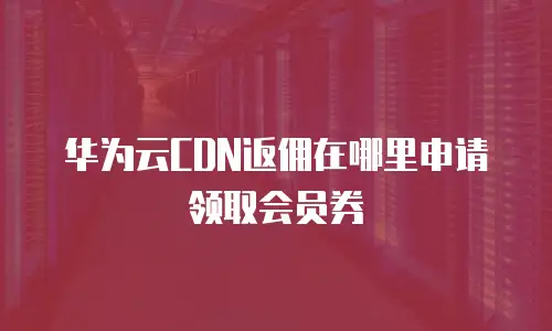 华为云CDN返佣在哪里申请领取会员券