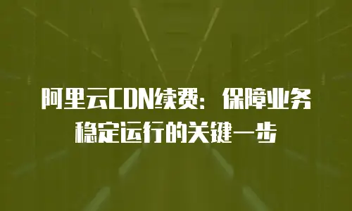 阿里云CDN续费：保障业务稳定运行的关键一步