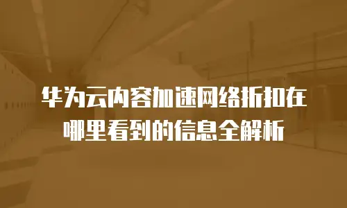 华为云内容加速网络折扣在哪里看到的信息全解析