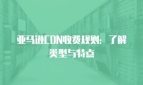 亚马逊CDN收费规则：了解类型与特点
