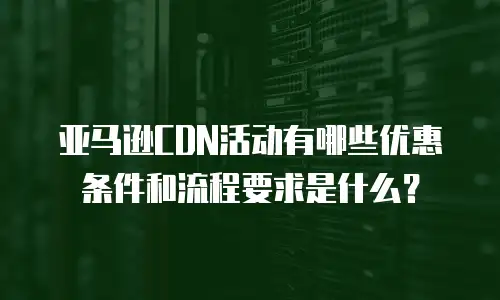 亚马逊CDN活动有哪些优惠条件和流程要求是什么？