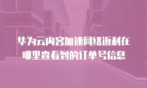 华为云内容加速网络返利在哪里查看到的订单号信息