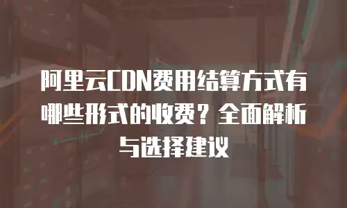 阿里云CDN费用结算方式有哪些形式的收费？全面解析与选择建议