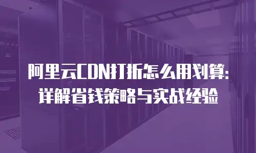 阿里云CDN打折怎么用划算：详解省钱策略与实战经验