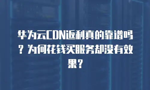 华为云CDN返利真的靠谱吗？为何花钱买服务却没有效果？