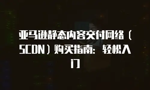 亚马逊静态内容交付网络（SCDN）购买指南：轻松入门