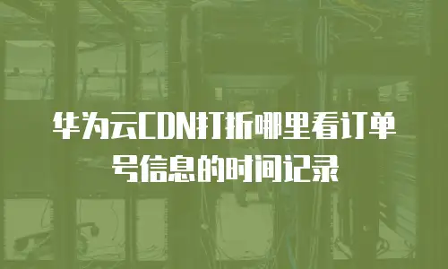 华为云CDN打折哪里看订单号信息的时间记录