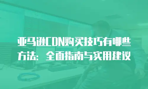 亚马逊CDN购买技巧有哪些方法：全面指南与实用建议