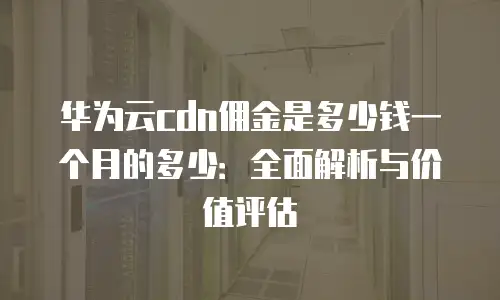 华为云cdn佣金是多少钱一个月的多少：全面解析与价值评估