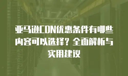 亚马逊CDN优惠条件有哪些内容可以选择？全面解析与实用建议