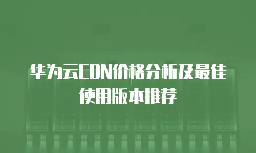 华为云CDN价格分析及最佳使用版本推荐