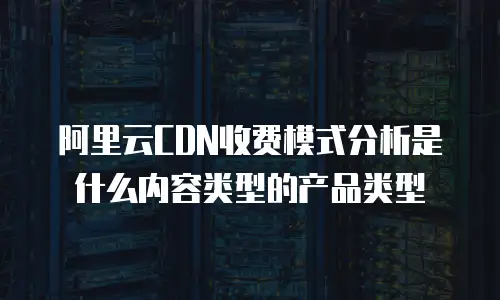 阿里云CDN收费模式分析是什么内容类型的产品类型