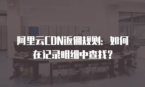 阿里云CDN返佣规则：如何在记录明细中查找？
