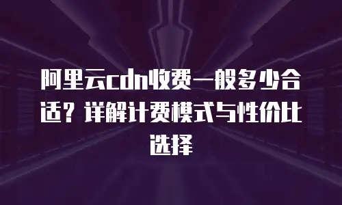 阿里云cdn收费一般多少合适？详解计费模式与性价比选择