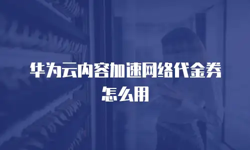 华为云内容加速网络代金券怎么用