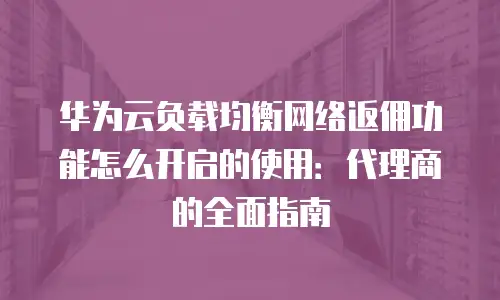 华为云负载均衡网络返佣功能怎么开启的使用：代理商的全面指南