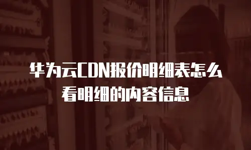 华为云CDN报价明细表怎么看明细的内容信息