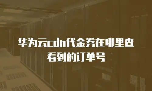 华为云cdn代金券在哪里查看到的订单号