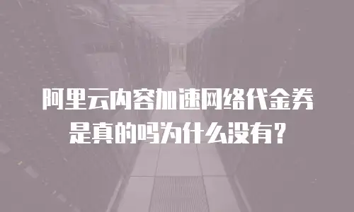 阿里云内容加速网络代金券是真的吗为什么没有？